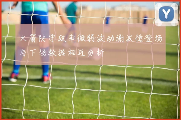 火箭防守效率微弱波动谢泼德登场与下场数据相近分析