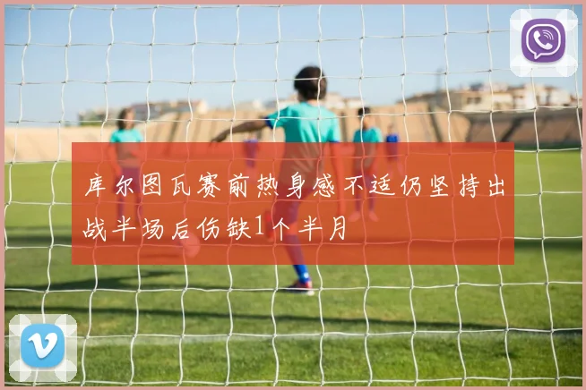库尔图瓦赛前热身感不适仍坚持出战半场后伤缺1个半月